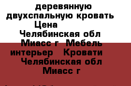 деревянную двухспальную кровать  › Цена ­ 16 000 - Челябинская обл., Миасс г. Мебель, интерьер » Кровати   . Челябинская обл.,Миасс г.